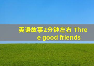 英语故事2分钟左右 Three good friends